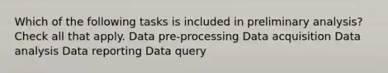 Which of the following tasks is included in preliminary analysis? Check all that apply. Data pre-processing Data acquisition Data analysis Data reporting Data query