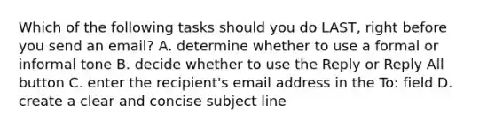 Which of the following tasks should you do LAST, right before you send an email? A. determine whether to use a formal or informal tone B. decide whether to use the Reply or Reply All button C. enter the recipient's email address in the To: field D. create a clear and concise subject line