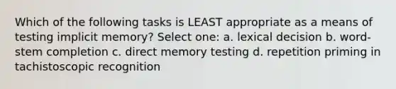 Which of the following tasks is LEAST appropriate as a means of testing implicit memory? Select one: a. lexical decision b. word-stem completion c. direct memory testing d. repetition priming in tachistoscopic recognition