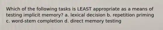 Which of the following tasks is LEAST appropriate as a means of testing implicit memory? a. lexical decision b. repetition priming c. word-stem completion d. direct memory testing