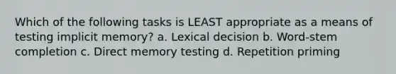 Which of the following tasks is LEAST appropriate as a means of testing implicit memory? a. Lexical decision b. Word-stem completion c. Direct memory testing d. Repetition priming