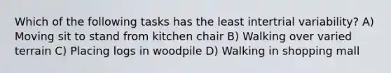 Which of the following tasks has the least intertrial variability? A) Moving sit to stand from kitchen chair B) Walking over varied terrain C) Placing logs in woodpile D) Walking in shopping mall