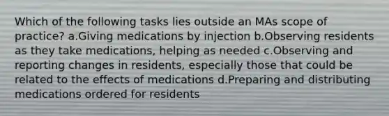 Which of the following tasks lies outside an MAs scope of practice? a.Giving medications by injection b.Observing residents as they take medications, helping as needed c.Observing and reporting changes in residents, especially those that could be related to the effects of medications d.Preparing and distributing medications ordered for residents