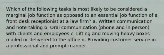 Which of the following tasks is most likely to be considered a marginal job function as opposed to an essential job function of a front-desk receptionist at a law firm? a. Written communication and note-taking b. Oral communication (phone and in person) with clients and employees c. Lifting and moving heavy boxes mailed or delivered to the office d. Providing customer service in a professional and prompt manner