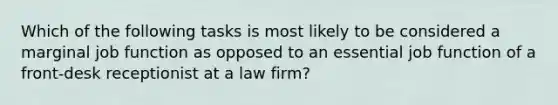 Which of the following tasks is most likely to be considered a marginal job function as opposed to an essential job function of a front-desk receptionist at a law firm?