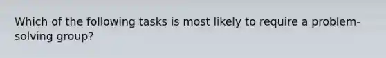 Which of the following tasks is most likely to require a problem-solving group?