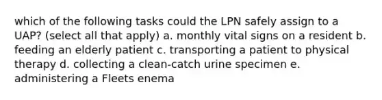 which of the following tasks could the LPN safely assign to a UAP? (select all that apply) a. monthly vital signs on a resident b. feeding an elderly patient c. transporting a patient to physical therapy d. collecting a clean-catch urine specimen e. administering a Fleets enema