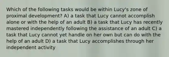 Which of the following tasks would be within Lucy's zone of proximal development? A) a task that Lucy cannot accomplish alone or with the help of an adult B) a task that Lucy has recently mastered independently following the assistance of an adult C) a task that Lucy cannot yet handle on her own but can do with the help of an adult D) a task that Lucy accomplishes through her independent activity