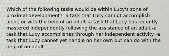 Which of the following tasks would be within Lucy's zone of proximal development? -a task that Lucy cannot accomplish alone or with the help of an adult -a task that Lucy has recently mastered independently following the assistance of an adult -a task that Lucy accomplishes through her independent activity -a task that Lucy cannot yet handle on her own but can do with the help of an adult