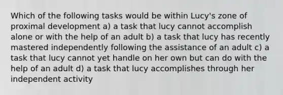 Which of the following tasks would be within Lucy's zone of proximal development a) a task that lucy cannot accomplish alone or with the help of an adult b) a task that lucy has recently mastered independently following the assistance of an adult c) a task that lucy cannot yet handle on her own but can do with the help of an adult d) a task that lucy accomplishes through her independent activity