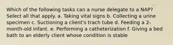 Which of the following tasks can a nurse delegate to a NAP? Select all that apply. a. Taking vital signs b. Collecting a urine specimen c. Suctioning a client's trach tube d. Feeding a 2-month-old infant. e. Performing a catheterization f. Giving a bed bath to an elderly client whose condition is stable