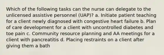 Which of the following tasks can the nurse can delegate to the unlicensed assistive personnel (UAP)? a. Initiate patient teaching for a client newly diagnosed with congestive heart failure b. Plan of care development for a client with uncontrolled diabetes and toe pain c. Community resource planning and AA meetings for a client with pancreatitis d. Placing restraints on a client after giving them a bath