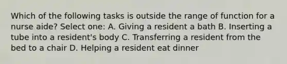 Which of the following tasks is outside the range of function for a nurse aide? Select one: A. Giving a resident a bath B. Inserting a tube into a resident's body C. Transferring a resident from the bed to a chair D. Helping a resident eat dinner