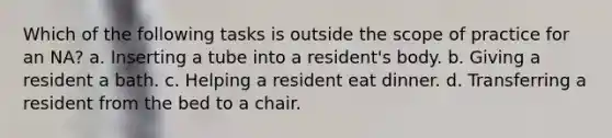 Which of the following tasks is outside the scope of practice for an NA? a. Inserting a tube into a resident's body. b. Giving a resident a bath. c. Helping a resident eat dinner. d. Transferring a resident from the bed to a chair.