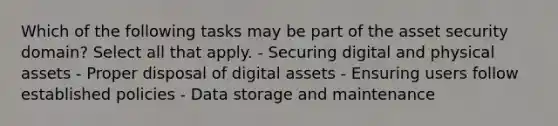 Which of the following tasks may be part of the asset security domain? Select all that apply. - Securing digital and physical assets - Proper disposal of digital assets - Ensuring users follow established policies - Data storage and maintenance