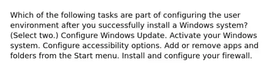 Which of the following tasks are part of configuring the user environment after you successfully install a Windows system? (Select two.) Configure Windows Update. Activate your Windows system. Configure accessibility options. Add or remove apps and folders from the Start menu. Install and configure your firewall.