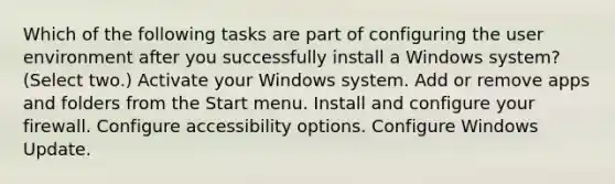 Which of the following tasks are part of configuring the user environment after you successfully install a Windows system? (Select two.) Activate your Windows system. Add or remove apps and folders from the Start menu. Install and configure your firewall. Configure accessibility options. Configure Windows Update.