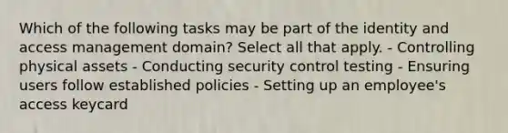 Which of the following tasks may be part of the identity and access management domain? Select all that apply. - Controlling physical assets - Conducting security control testing - Ensuring users follow established policies - Setting up an employee's access keycard