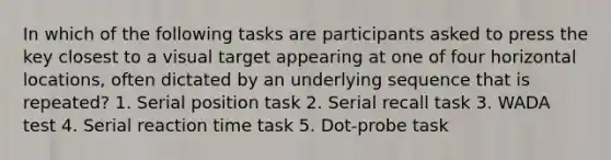 In which of the following tasks are participants asked to press the key closest to a visual target appearing at one of four horizontal locations, often dictated by an underlying sequence that is repeated? 1. Serial position task 2. Serial recall task 3. WADA test 4. Serial reaction time task 5. Dot-probe task