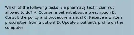 Which of the following tasks is a pharmacy technician not allowed to do? A. Counsel a patient about a prescription B. Consult the policy and procedure manual C. Receive a written prescription from a patient D. Update a patient's profile on the computer