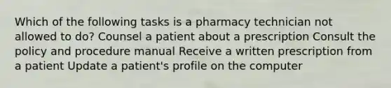 Which of the following tasks is a pharmacy technician not allowed to do? Counsel a patient about a prescription Consult the policy and procedure manual Receive a written prescription from a patient Update a patient's profile on the computer