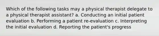 Which of the following tasks may a physical therapist delegate to a physical therapist assistant? a. Conducting an initial patient evaluation b. Performing a patient re-evaluation c. Interpreting the initial evaluation d. Reporting the patient's progress