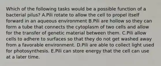 Which of the following tasks would be a possible function of a bacterial pilus? A.Pili rotate to allow the cell to propel itself forward in an aqueous environment B.Pili are hollow so they can form a tube that connects the cytoplasm of two cells and allow for the transfer of genetic material between them. C.Pili allow cells to adhere to surfaces so that they do not get washed away from a favorable environment. D.Pili are able to collect light used for photosynthesis. E.Pili can store energy that the cell can use at a later time.