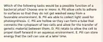 Which of the following tasks would be a possible function of a bacterial pilus? Choose one or more: A. Pili allow cells to adhere to surfaces so that they do not get washed away from a favorable environment. B. Pili are able to collect light used for photosynthesis. C. Pili are hollow so they can form a tube that connects the cytoplasm of two cells and allow for the transfer of genetic material between them. D. Pili rotate to allow the cell to propel itself forward in an aqueous environment. E. Pili can store energy that the cell can use at a later time.