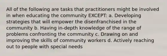 All of the following are tasks that practitioners might be involved in when educating the community EXCEPT: a. Developing strategies that will empower the disenfranchised in the community b. Having in-depth knowledge of the range of problems confronting the community c. Drawing on and improving the skills of community workers d. Actively reaching out to people with special needs