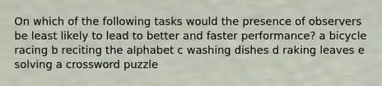 On which of the following tasks would the presence of observers be least likely to lead to better and faster performance? a bicycle racing b reciting the alphabet c washing dishes d raking leaves e solving a crossword puzzle