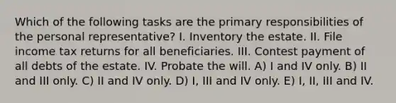 Which of the following tasks are the primary responsibilities of the personal representative? I. Inventory the estate. II. File income tax returns for all beneficiaries. III. Contest payment of all debts of the estate. IV. Probate the will. A) I and IV only. B) II and III only. C) II and IV only. D) I, III and IV only. E) I, II, III and IV.