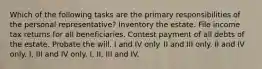 Which of the following tasks are the primary responsibilities of the personal representative? Inventory the estate. File income tax returns for all beneficiaries. Contest payment of all debts of the estate. Probate the will. I and IV only. II and III only. II and IV only. I, III and IV only. I, II, III and IV.