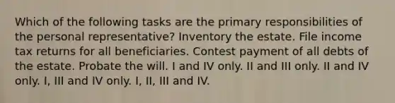 Which of the following tasks are the primary responsibilities of the personal representative? Inventory the estate. File income tax returns for all beneficiaries. Contest payment of all debts of the estate. Probate the will. I and IV only. II and III only. II and IV only. I, III and IV only. I, II, III and IV.