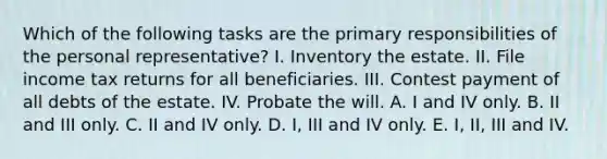 Which of the following tasks are the primary responsibilities of the personal representative? I. Inventory the estate. II. File income tax returns for all beneficiaries. III. Contest payment of all debts of the estate. IV. Probate the will. A. I and IV only. B. II and III only. C. II and IV only. D. I, III and IV only. E. I, II, III and IV.