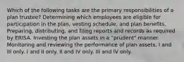 Which of the following tasks are the primary responsibilities of a plan trustee? Determining which employees are eligible for participation in the plan, vesting schedule, and plan benefits. Preparing, distributing, and filing reports and records as required by ERISA. Investing the plan assets in a "prudent" manner. Monitoring and reviewing the performance of plan assets. I and III only. I and II only. II and IV only. III and IV only.