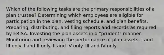 Which of the following tasks are the primary responsibilities of a plan trustee? Determining which employees are eligible for participation in the plan, vesting schedule, and plan benefits. Preparing, distributing, and filing reports and records as required by ERISA. Investing the plan assets in a "prudent" manner. Monitoring and reviewing the performance of plan assets. I and III only. I and II only. II and IV only. III and IV only.