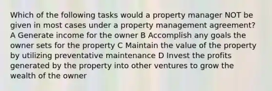 Which of the following tasks would a property manager NOT be given in most cases under a property management agreement? A Generate income for the owner B Accomplish any goals the owner sets for the property C Maintain the value of the property by utilizing preventative maintenance D Invest the profits generated by the property into other ventures to grow the wealth of the owner