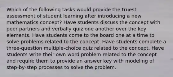 Which of the following tasks would provide the truest assessment of student learning after introducing a new mathematics concept? Have students discuss the concept with peer partners and verbally quiz one another over the key elements. Have students come to the board one at a time to solve problems related to the concept. Have students complete a three-question multiple-choice quiz related to the concept. Have students write their own word problem related to the concept and require them to provide an answer key with modeling of step-by-step processes to solve the problem.