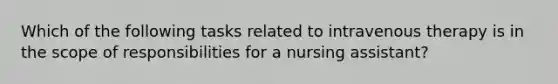 Which of the following tasks related to intravenous therapy is in the scope of responsibilities for a nursing assistant?