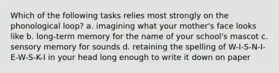 Which of the following tasks relies most strongly on the phonological loop? a. imagining what your mother's face looks like b. long-term memory for the name of your school's mascot c. sensory memory for sounds d. retaining the spelling of W-I-S-N-I-E-W-S-K-I in your head long enough to write it down on paper