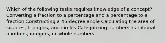 Which of the following tasks requires knowledge of a concept? Converting a fraction to a percentage and a percentage to a fraction Constructing a 45-degree angle Calculating the area of squares, triangles, and circles Categorizing numbers as rational numbers, integers, or whole numbers