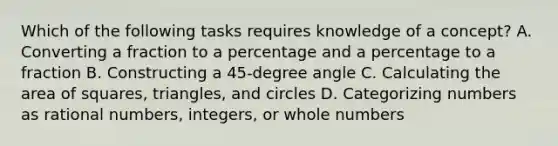 Which of the following tasks requires knowledge of a concept? A. Converting a fraction to a percentage and a percentage to a fraction B. Constructing a 45-degree angle C. Calculating the <a href='https://www.questionai.com/knowledge/kGogiffWtP-area-of-square' class='anchor-knowledge'>area of square</a>s, triangles, and circles D. Categorizing numbers as <a href='https://www.questionai.com/knowledge/kzwMPTeprZ-rational-numbers' class='anchor-knowledge'>rational numbers</a>, integers, or whole numbers