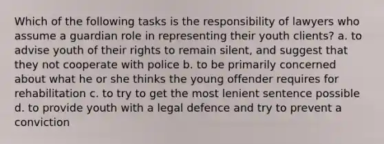 Which of the following tasks is the responsibility of lawyers who assume a guardian role in representing their youth clients? a. to advise youth of their rights to remain silent, and suggest that they not cooperate with police b. to be primarily concerned about what he or she thinks the young offender requires for rehabilitation c. to try to get the most lenient sentence possible d. to provide youth with a legal defence and try to prevent a conviction