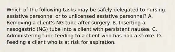 Which of the following tasks may be safely delegated to nursing assistive personnel or to unlicensed assistive personnel? A. Removing a client's NG tube after surgery. B. Inserting a nasogastric (NG) tube into a client with persistent nausea. C. Administering tube feeding to a client who has had a stroke. D. Feeding a client who is at risk for aspiration.