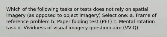 Which of the following tasks or tests does not rely on spatial imagery (as opposed to object imagery) Select one: a. Frame of reference problem b. Paper folding test (PFT) c. Mental rotation task d. Vividness of visual imagery questionnaire (VVIQ)