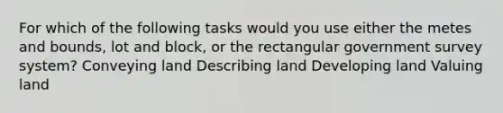 For which of the following tasks would you use either the metes and bounds, lot and block, or the rectangular government survey system? Conveying land Describing land Developing land Valuing land