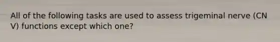 All of the following tasks are used to assess trigeminal nerve (CN V) functions except which one?