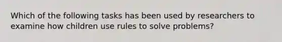 Which of the following tasks has been used by researchers to examine how children use rules to solve problems?