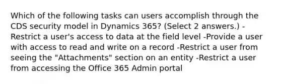 Which of the following tasks can users accomplish through the CDS security model in Dynamics 365? (Select 2 answers.) -Restrict a user's access to data at the field level -Provide a user with access to read and write on a record -Restrict a user from seeing the "Attachments" section on an entity -Restrict a user from accessing the Office 365 Admin portal