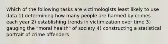 Which of the following tasks are victimologists least likely to use data 1) determining how many people are harmed by crimes each year 2) establishing trends in victimization over time 3) gauging the "moral health" of society 4) constructing a statistical portrait of crime offenders